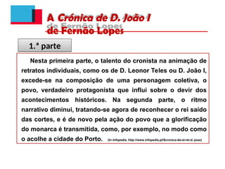 A Crónica de D. João I
de Fernão Lopes
Nesta primeira parte, o talento do cronista na animação de
retratos individuais, como os de D. Leonor Teles ou D. João I,
excede-se na composição de uma personagem coletiva, o
povo, verdadeiro protagonista que influi sobre o devir dos
acontecimentos históricos. Na segunda parte, o ritmo
narrativo diminui, tratando-se agora de reconhecer o rei saído
das cortes, e é de novo pela ação do povo que a glorificação
do monarca é transmitida, como, por exemplo, no modo como
o acolhe a cidade do Porto. (In Infopedia, http://www.infopedia.pt/$cronica-de-el-rei-d.-joao)
1.ª parte
 