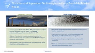 www.acsystems.pt
Filtration and Separation Technologies Address Two Main Market
Needs
• Increasingly strict Particulate Matter (PM) emission limits are being
enforced worldwide. Poor air quality is the number 1
environmental cause of premature death in the EU*
• Majority of combustion processes are associated with PM
Emissions. Cleaning hot gases is mandatory for heat recovery and
to improve plant efficiency.
• Many other processes in large industrial plants are sources of PM:
(Steel, Cement, Paper, Glass…etc.).
EMISSIONS CONTROL
Environmental Improvement Serious Economic Added Value
• 60% of the world chemical related industries handle products in
the fine powder form.
• Significant shares also apply to the Pharmaceutical Food
Ingredients, and Mineral industries, among others.
• Virtually all powder processing industries need gas-solid
separation
• Many are actively seeking to optimize the yield of their
processes and reduce powder losses.
POWDER RECOVERY
*Source: EU Clean Policy Act 2013 2
 