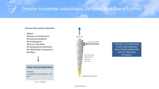 www.acsystems.pt
Despite numerous advantages, cyclones have low efficiency
Reverse Flow Cyclones Benefits:
· Robust
· Absence of maintenance
· No pressure problems
· No moving parts
. Work on a dry basis
· No temperature restrictions
· No electrostatic components
. No filters
Wide Industrial Application
Problem:
Low efficiency for particles < 10
µm*
TYPICALLY, CYCLONES HAVE
TO BE COMPLEMENTED
WITH OTHER SEPARATORS
DUE TO THEIR LOW
EFFICIENCY
*1µm = 1/1000mm
 