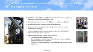 www.acsystems.pt
ACS has grown to become a worldwide reference in cyclones
in 5 years of existence
 Established in May 2008 by Pedro Araújo and Romualdo Salcedo, supported by
the CoHitec program and promoted by COTEC
 Backed by Espírito Santo Ventures in 2009, a renowned Venture Capitalist
 Headquarters in Porto, Portugal, with 16 employees today
 Unique scientific knowledge in cyclone design optimization and particle
agglomeration modeling
 Has become a worldwide reference in cyclones, with over 120 successful
installations in 26 countries in 5 years
 Scalable, highly profitable business model based on
‒ Clearly differentiated market position
‒ Optimized cyclone design and accurate efficiency prediction capabilities
‒ Validated right first time installation
‒ Introducing standardized solutions to meet a wide range of client industry
applications ACS Pilot System
ACS Office in Porto
 