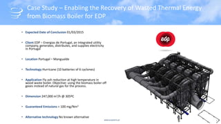 www.acsystems.pt
Case Study – Enabling the Recovery of Wasted Thermal Energy
from Biomass Boiler for EDP
• Expected Date of Conclusion 01/03/2015
• Client EDP – Energias de Portugal, an integrated utility
company, generates, distributes, and supplies electricity
in Portugal
• Location Portugal – Mangualde
• Technology Hurricane (10 batteries of 6 cyclones)
• Application Fly ash reduction at high temperature in
wood waste boiler. Objective: using the biomass boiler off
gases instead of natural gas for the process.
• Dimension 247,000 m3/h @ 305ºC
• Guaranteed Emissions < 100 mg/Nm3
• Alternative technology No known alternative
9
 