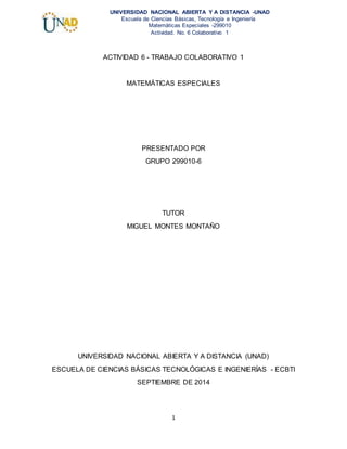 1
UNIVERSIDAD NACIONAL ABIERTA Y A DISTANCIA -UNAD
Escuela de Ciencias Básicas, Tecnología e Ingeniería
Matemáticas Especiales -299010
Actividad. No. 6 Colaborativo 1
ACTIVIDAD 6 - TRABAJO COLABORATIVO 1
MATEMÁTICAS ESPECIALES
PRESENTADO POR
GRUPO 299010-6
TUTOR
MIGUEL MONTES MONTAÑO
UNIVERSIDAD NACIONAL ABIERTA Y A DISTANCIA (UNAD)
ESCUELA DE CIENCIAS BÁSICAS TECNOLÓGICAS E INGENIERÍAS - ECBTI
SEPTIEMBRE DE 2014
 