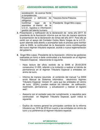 ASOCIACIÓN NACIONAL DE GERONTOLOGÍA
NIT 800164726-4
E mail: asociacionacionalgerontologia@hotmail.es
socialización de avance frente
a competencias.
Proyección y definición de
refrigerios
Tesorera Sonia Palacios
Confirmar lugar de la
asamblea al interior de la
U.C.O., logística e información
gestión del talento humano.
Presidente Ángel Miro López.
3. Presentación y notificación de la declaración de renta año 2017: El
presidente de la Asociación informa que se hizo de manera oportuna
la presentación de la declaración de rentas del año 2017. Para ello se
contó con el apoyo del Contador Carlos Mario Vargas de la U.C.O.,
quien además está abierto a acompañar todo el proceso para tramitar
,ante la DIAN, la continuidad de la Asociación como contribuyentes
del nuevo régimen tributario especial, acorde a nueva reglamentación
del gobierno.
4. Ángel Miro López, Presidente de la Asociación, informa las gestiones
realizadas en torno a darle continuidad a la Asociación en el régimen
Tributario Especial, relacionando lo siguiente:
- Hace lectura del oficio recibido de la DIAN el 26-03-2018
consecutivo 31.655, referido a la invitación a realizar el trámite de
permanencia en el régimen Tributario Especial a entidades sin
ánimo de lucro.
- Informa de manera resumida el contenido del manual “La DIAN
envió Manual de Sistemas Informático electrónico régimen
Tributario Especial. Versión 01, para que las entidades sin ánimo
de lucro (ESAL) puedan realizar los trámites de calificación,
readmisión, permanencia y actualización y realizar el registro
web”.
- Asesoría con el contador para dar cumplimiento a requisitos para
continuidad en Régimen Tributario Especial, quien indica lo
siguiente:
- Explica de manera general los principales cambios de la reforma
tributaria Ley 1819 de 2016 en cuanto a las entidades sin ánimo de
lucro y su pertenencia al régimen tributario especial.
 