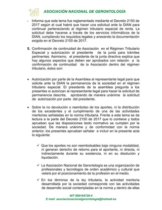 ASOCIACIÓN NACIONAL DE GERONTOLOGÍA
NIT 800164726-4
E mail: asociacionacionalgerontologia@hotmail.es
- Informa que este tema fue reglamentado mediante el Decreto 2150 de
2017 según el cual habrá que hacer una solicitud ante la DIAN para
continuar perteneciendo al régimen tributario especial de renta. La
solicitud debe hacerse a través de los servicios informáticos de la
DIAN, cumpliendo los requisitos legales y anexando la documentación
exigida en el Decreto 2150 de 2017.
5. Confirmación de continuidad de Asociación en el Régimen Tributario
Especial y autorización al presidente de la junta para trámites
pertinentes: Asimismo, el presidente de la junta directiva explica que
hay algunos aspectos que deben ser aprobados con relación a la
confirmación de continuidad de la Asociación dentro del régimen
tributario, éstos son:
 Autorización por parte de la Asamblea al representante legal para que
solicite ante la DIAN la permanencia de la sociedad en el régimen
tributario especial. El presidente de la asamblea pregunta a los
presentes si autorizan al representante legal para hacer la solicitud de
permanencia descrita, aprobando de manera unánime la solicitud
de autorización por parte del presidente.
 Sobre la no devolución o reembolso de los aportes, ni la distribución
de los excedentes y el cumplimiento de una de las actividades
meritorias señaladas en la norma tributaria. Frente a este tema se da
lectura a la parte del Decreto 2150 de 2017 que lo contiene y todos
aprueban que las disposiciones texto normativo se cumplen por la
sociedad. De manera unánime y de conformidad con la norma
anterior, los presentes aprueban señalar e incluir en la presente acta
lo siguiente:
 Que los aportes no son reembolsables bajo ninguna modalidad,
ni generan derecho de retorno para el aportante, ni directa, ni
indirectamente durante su existencia, ni en su disolución y
liquidación.
 La Asociación Nacional de Gerontología es una organización de
profesionales y tecnólogos de orden académico y cultural que
velará por el posicionamiento de la profesión en el medio.
 En los términos de la ley tributaria, la actividad meritoria
desarrollada por la sociedad corresponde con las actividades
de desarrollo social contempladas en la norma y dentro de ellas
 