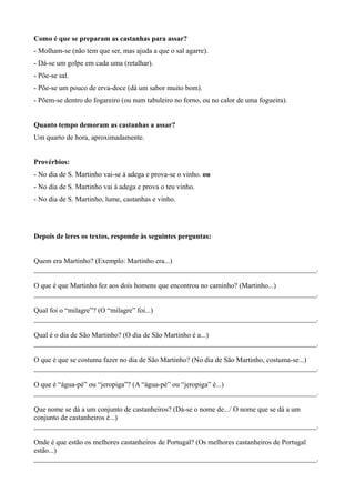 Como é que se preparam as castanhas para assar?
- Molham-se (não tem que ser, mas ajuda a que o sal agarre).
- Dá-se um golpe em cada uma (retalhar).
- Põe-se sal.
- Põe-se um pouco de erva-doce (dá um sabor muito bom).
- Põem-se dentro do fogareiro (ou num tabuleiro no forno, ou no calor de uma fogueira).
Quanto tempo demoram as castanhas a assar?
Um quarto de hora, aproximadamente.
Provérbios:
- No dia de S. Martinho vai-se à adega e prova-se o vinho. ou
- No dia de S. Martinho vai à adega e prova o teu vinho.
- No dia de S. Martinho, lume, castanhas e vinho.
Depois de leres os textos, responde às seguintes perguntas:
Quem era Martinho? (Exemplo: Martinho era...)
_______________________________________________________________________________.
O que é que Martinho fez aos dois homens que encontrou no caminho? (Martinho...)
_______________________________________________________________________________.
Qual foi o “milagre”? (O “milagre” foi...)
_______________________________________________________________________________.
Qual é o dia de São Martinho? (O dia de São Martinho é a...)
_______________________________________________________________________________.
O que é que se costuma fazer no dia de São Martinho? (No dia de São Martinho, costuma-se...)
_______________________________________________________________________________.
O que é “água-pé” ou “jeropiga”? (A “água-pé” ou “jeropiga” é...)
_______________________________________________________________________________.
Que nome se dá a um conjunto de castanheiros? (Dá-se o nome de.../ O nome que se dá a um
conjunto de castanheiros é...)
_______________________________________________________________________________.
Onde é que estão os melhores castanheiros de Portugal? (Os melhores castanheiros de Portugal
estão...)
_______________________________________________________________________________.
 