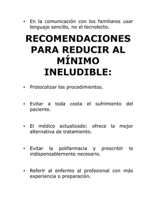 • En la comunicación con los familiares usar
lenguaje sencillo, no el tecnolecto.
RECOMENDACIONES
PARA REDUCIR AL
MÍNIMO
INELUDIBLE:
• Protocolizar los procedimientos.
• Evitar a toda costa el sufrimiento del
paciente.
• El médico actualizado: ofrece la mejor
alternativa de tratamiento.
• Evitar la polifarmacia y prescribir lo
indispensablemente necesario.
• Referir al enfermo al profesional con más
experiencia o preparación.
 