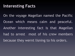 Interesting Facts

On the voyage Magellan named the Pacific
Ocean which means calm and peaceful.
Another interesting fact is that Magellan
had to arrest most of his crew members
because they wernt lisning to his orders.
 