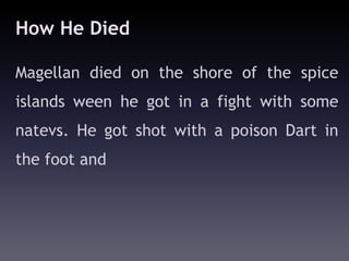 How He Died

Magellan died on the shore of the spice
islands ween he got in a fight with some
natevs. He got shot with a poison Dart in
the foot and
 