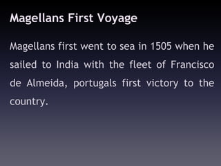 Magellans First Voyage

Magellans first went to sea in 1505 when he
sailed to India with the fleet of Francisco
de Almeida, portugals first victory to the
country.
 