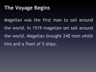 The Voyage Begins

Magellan was the first man to sail around
the world. In 1519 magellan set sail around
the world. Magellan brought 240 men whith
him and a fleet of 5 ships.
 