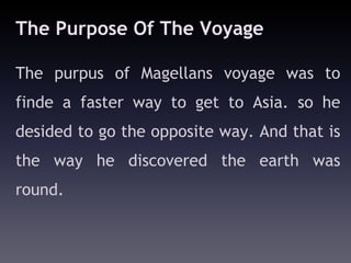 The Purpose Of The Voyage

The purpus of Magellans voyage was to
finde a faster way to get to Asia. so he
desided to go the opposite way. And that is
the way he discovered the earth was
round.
 