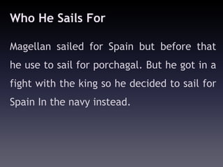 Who He Sails For

Magellan sailed for Spain but before that
he use to sail for porchagal. But he got in a
fight with the king so he decided to sail for
Spain In the navy instead.
 