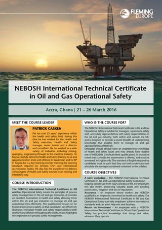 Accra, Ghana | 21 – 26 March 2016
NEBOSH International Technical Certificate
in Oil and Gas Operational Safety
Meet the Course Leader
Patrick Casken
Pat has over 25 years’ experience within
the health and safety field, during this
time he has worked for the Health and
Safety executive, Health and Safety
manager, senior trainer and a director
and consultant. He has worked in a wide
variety of industries including mining,
quarrying, engineering through to the maritime industry. He
has successfully delivered Health and Safety training to oil and
gas personnel on shore and offshore in Kazakhstan and for BP
in Angola.Pat is a key training provider meeting the exacting
standards required by Armada OSH and international
accreditation bodies. He also has the experience to delivery
various types of Health and Safety courses in an exciting and
interesting way.
Course Introduction
The NEBOSH International Technical Certificate in Oil
and Gas Operational Safety covers the principles of process
safety management in the oil and gas industries, it provides
an excellent foundation in health and safety allowing those
within the oil and gas industries to manage oil and gas
operational risks effectively. The qualification focuses on on
hydrocarbon process safety, so that candidates can effectively
discharge workplace health and safety responsibilities both
onshore and offshore throughout the world. It also highlights
the importance of process safety management.
Who is the Course for?
The NEBOSH International Technical Certificate in Oil and Gas
Operational Safety is suitable for managers, supervisors, safety
staff, and safety representatives with safety responsibilities in
the oil and gas industry, both within and outside the UK,
and is designed to provide a sound breadth of underpinning
knowledge that enables them to manage oil and gas
operational risks effectively.
Delegates should already have an underpinning knowledge
of health and safety issues and may already have studied
one of NEBOSH’s Certificate-level qualifications. It should be
noted that currently the examination is offered, and must be
answered, in English only. The standard of English required by
candidates must be such that they can both understand and
articulate the concepts contained contained in the syllabus.
Course Objectives
A safer workplace – The NEBOSH International Technical
Certificate in Oil and Gas Operational Safety is all about
keeping people safe from injury and loss of life. For employers
this also means protecting valuable assets and avoiding
prosecution, litigation and loss of reputation.
Assurance – An employer whose workers are NEBOSH
qualified is an employer committed to health and safety. The
NEBOSH International Technical Certificate in Oil and Gas
Operational Safety can help employers achieve international
standards and can even help win new business.
Return on investment – An employee with a NEBOSH
International Technical Certificate in Oil and Gas Operational
Safety has practical knowledge that brings real value,
wherever they operate.
 