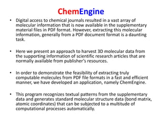 ChemEngine
• Digital access to chemical journals resulted in a vast array of
molecular information that is now available in the supplementary
material files in PDF format. However, extracting this molecular
information, generally from a PDF document format is a daunting
task.
• Here we present an approach to harvest 3D molecular data from
the supporting information of scientific research articles that are
normally available from publisher’s resources.
• In order to demonstrate the feasibility of extracting truly
computable molecules from PDF file formats in a fast and efficient
manner, we have developed an application, namely ChemEngine.
• This program recognizes textual patterns from the supplementary
data and generates standard molecular structure data (bond matrix,
atomic coordinates) that can be subjected to a multitude of
computational processes automatically.
 