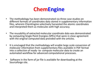 ChemEngine
• The methodology has been demonstrated via three case studies on
different formats of coordinates data stored in supplementary information
files, wherein ChemEngine selectively harvested the atomic coordinates
and interpreted them as molecules with high accuracy.
• The reusability of extracted molecular coordinate data was demonstrated
by computing Single Point Energies (SPEs) that were in close agreement
with the original computed data provided with the articles.
• It is envisaged that the methodology will enable large scale conversion of
molecular information from supplementary files available in PDF format
into a collection of ready- to- compute molecular data to create an
automated workflow for advanced computational processes.
• Software in the form of jar file is available for downloading at the
Sourceforge site.
 