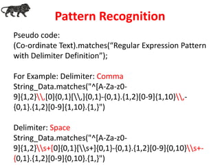 Pseudo code:
(Co-ordinate Text).matches(“Regular Expression Pattern
with Delimiter Definition”);
For Example: Delimiter: Comma
String_Data.matches("^[A-Za-z0-
9]{1,2},[0]{0,1}[,]{0,1}-{0,1}.{1,2}[0-9]{1,10},-
{0,1}.{1,2}[0-9]{1,10}.{1,}")
Delimiter: Space
String_Data.matches("^[A-Za-z0-
9]{1,2}s+[0]{0,1}[s+]{0,1}-{0,1}.{1,2}[0-9]{0,10}s+-
{0,1}.{1,2}[0-9]{0,10}.{1,}")
Pattern Recognition
 
