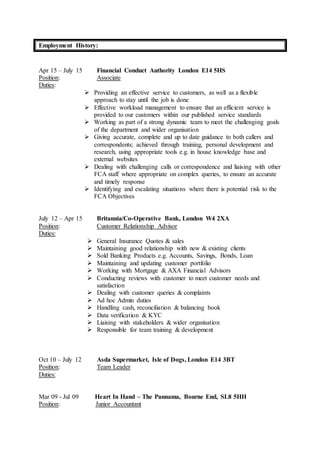 Employment History:
Apr 15 – July 15 Financial Conduct Authority London E14 5HS
Position: Associate
Duties:
 Providing an effective service to customers, as well as a flexible
approach to stay until the job is done
 Effective workload management to ensure that an efficient service is
provided to our customers within our published service standards
 Working as part of a strong dynamic team to meet the challenging goals
of the department and wider organisation
 Giving accurate, complete and up to date guidance to both callers and
correspondents; achieved through training, personal development and
research, using appropriate tools e.g. in house knowledge base and
external websites
 Dealing with challenging calls or correspondence and liaising with other
FCA staff where appropriate on complex queries, to ensure an accurate
and timely response
 Identifying and escalating situations where there is potential risk to the
FCA Objectives
July 12 – Apr 15 Britannia/Co-Operative Bank, London W4 2XA
Position: Customer Relationship Advisor
Duties:
 General Insurance Quotes & sales
 Maintaining good relationship with new & existing clients
 Sold Banking Products e.g. Accounts, Savings, Bonds, Loan
 Maintaining and updating customer portfolio
 Working with Mortgage & AXA Financial Advisors
 Conducting reviews with customer to meet customer needs and
satisfaction
 Dealing with customer queries & complaints
 Ad hoc Admin duties
 Handling cash, reconciliation & balancing book
 Data verification & KYC
 Liaising with stakeholders & wider organisation
 Responsible for team training & development
Oct 10 – July 12 Asda Supermarket, Isle of Dogs, London E14 3BT
Position: Team Leader
Duties:
Mar 09 - Jul 09 Heart In Hand – The Pannama, Bourne End, SL8 5HH
Position: Junior Accountant
 