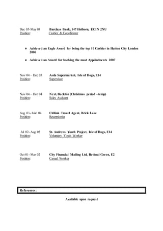 Dec 05-May 08 Barclays Bank, 147 Holborn, EC1N 2NU
Position: Cashier & Coordinator
 Achieved an Eagle Award for being the top 10 Cashier in Hatton City London
2006
 Achieved an Award for booking the most Appointments 2007
Nov 04 – Dec 05 Asda Supermarket, Isle of Dogs, E14
Position: Supervisor
Nov 04 – Dec 04 Next, Beckton (Christmas period - temp)
Position: Sales Assistant
Aug 03- June 04 Citilink Travel Agent, Brick Lane
Position: Receptionist
Jul 02- Aug 03 St. Andrews Youth Project, Isle of Dogs, E14
Position: Voluntary Youth Worker
Oct 01- Mar 02 City Financial Mailing Ltd, Bethnal Green, E2
Position: Casual Worker
References:
Available upon request
 