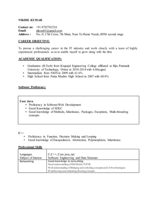 NIKHIL KUMAR
Contact no: +91 8792782324
Email: nikcse01@gmail.com
Address : No.-9, 17th Cross, 7th Main, Near To Home Needs, BTM second stage.
CAREER OBJECTIVE:
To pursue a challenging career in the IT industry and work closely with a team of highly
experienced professionals so as to enable myself to grow along with the firm.
ACADEMIC QUALIFICATION:
• Graduation (B.Tech) from Krupajal Engineering College affiliated to Biju Pattanaik
University of Technology, Orissa in 2010-2014 with 6.86(cgpa)
• Intermediate from NIOS in 2009 with 61.6%
• High School from Patna Muslim High School in 2007 with 60.4%
Software Proficiency:
Core Java
• Proficiency in Software/Web Development
• Good Knowledge of SDLC
• Good knowledge of Methods, Inheritance, Packages, Exceptions, Multi-threading
concepts
C++
• Proficiency in Function, Decision Making and Looping
• Good knowledge of Encapsulation, Abstraction, Polymorphism, Inheritance.
Professional Skills
Languages
Subject of Interest
C,C++, Core java,.net
Software Engineering and Data Structure
Networking Good knowledge in networking
Good understandingofOSI Model,TCP/IP.
 Well understanding ofBridging and switching concepts and LANtechnologies.
 IP addressing andsubnetting,Routingconcepts.
 