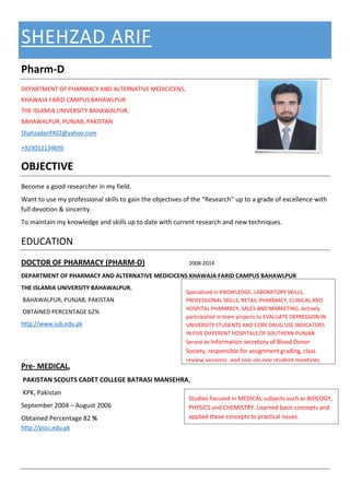 SHEHZAD ARIF
Pharm-D
DEPARTMENT OF PHARMACY AND ALTERNATIVE MEDICICENS,
KHAWAJA FARID CAMPUS BAHAWLPUR
THE ISLAMIA UNIVERSITY BAHAWALPUR,
BAHAWALPUR, PUNJAB, PAKISTAN
Shahzadarif402@yahoo.com
+923012134695
OBJECTIVE
Become a good researcher in my field.
Want to use my professional skills to gain the objectives of the “Research” up to a grade of excellence with
full devotion & sincerity.
To maintain my knowledge and skills up to date with current research and new techniques.
EDUCATION
DOCTOR OF PHARMACY (PHARM-D) 2008-2014
DEPARTMENT OF PHARMACY AND ALTERNATIVE MEDICICENS KHAWAJA FARID CAMPUS BAHAWLPUR
THE ISLAMIA UNIVERSITY BAHAWALPUR,
BAHAWALPUR, PUNJAB, PAKISTAN
OBTAINED PERCENTAGE 62%
http://www.iub.edu.pk
Pre- MEDICAL,
PAKISTAN SCOUTS CADET COLLEGE BATRASI MANSEHRA,
KPK, Pakistan
September 2004 – August 2006
Obtained Percentage 82 %
http://pscc.edu.pk
Specialized in KNOWLEDGE, LABORATORY SKILLS,
PROFESSIONAL SKILLS; RETAIL PHARMACY, CLINICAL AND
HOSPITAL PHARMACY, SALES AND MARKETING. Actively
participated in team projects to EVALUATE DEPRESSION IN
UNIVERSITY STUDENTS AND CORE DRUG USE INDICATORS
IN FIVE DIFFERENT HOSPITALS OF SOUTHERN PUNJAB.
Served as Information secretory of Blood Donor
Society, responsible for assignment grading, class
review sessions, and one-on-one student meetings.
Studies focused in MEDICAL subjects such as BIOLOGY,
PHYSICS and CHEMISTRY. Learned basic concepts and
applied these concepts to practical issues.
 