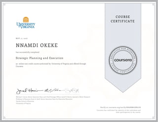 EDUCA
T
ION FOR EVE
R
YONE
CO
U
R
S
E
C E R T I F
I
C
A
TE
COURSE
CERTIFICATE
MAY 17, 2016
NNAMDI OKEKE
Strategic Planning and Execution
an online non-credit course authorized by University of Virginia and offered through
Coursera
has successfully completed
Michael J. Lenox, Senior Associate Dean and Chief Strategy Officer; Jared D. Harris, Samuel L. Slover Research
Professor of Business; Scott A. Snell, Senior Associate Dean for Executive Education
Darden School of Business
University of Virginia
Verify at coursera.org/verify/H8ARM6GBR2U8
Coursera has confirmed the identity of this individual and
their participation in the course.
 