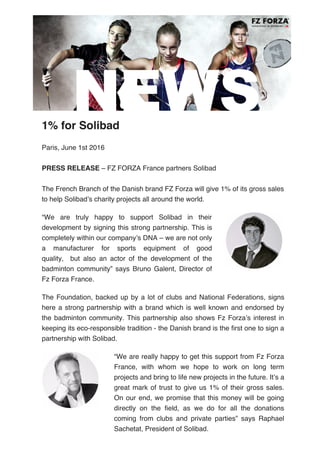  
1% for Solibad
Paris, June 1st 2016
PRESS RELEASE – FZ FORZA France partners Solibad
The French Branch of the Danish brand FZ Forza will give 1% of its gross sales
to help Solibad’s charity projects all around the world.
 
“We are truly happy to support Solibad in their
development by signing this strong partnership. This is
completely within our company’s DNA – we are not only
a manufacturer for sports equipment of good
quality,    but also an actor of the development of the
badminton community” says Bruno Galent, Director of
Fz Forza France.
The Foundation, backed up by a lot of clubs and National Federations, signs
here a strong partnership with a brand which is well known and endorsed by
the badminton community. This partnership also shows Fz Forza’s interest in
keeping its eco-responsible tradition - the Danish brand is the first one to sign a
partnership with Solibad.
 
“We are really happy to get this support from Fz Forza
France, with whom we hope to work on long term
projects and bring to life new projects in the future. It’s a
great mark of trust to give us 1% of their gross sales.
On our end, we promise that this money will be going
directly on the field, as we do for all the donations
coming from clubs and private parties” says Raphael
Sachetat, President of Solibad.
 
