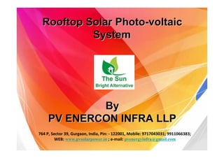 Rooftop Solar Photo-voltaicRooftop Solar Photo-voltaic
SystemSystem
ByBy
PV ENERCON INFRA LLPPV ENERCON INFRA LLP
764 P, Sector 39, Gurgaon, India, Pin: - 122001, Mobile: 9717043031; 9911066383;
WEB: www.pvsolarpower.in ; e-mail: pvenergyinfra@gmail.com
 