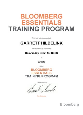 BLOOMBERG
ESSENTIALS
TRAINING PROGRAM
This is to acknowledge that
GARRETT HILBELINK
has successfully completed
Commodity Exam for BESS
in
02/2016
of the
BLOOMBERG
ESSENTIALS
TRAINING PROGRAM
Congratulations,
Tom Secunda
Bloomberg
 