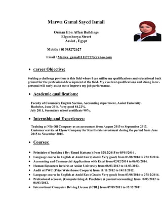 Marwa Gamal Sayed Ismail
Osman Ebn Affan Buildings
Elgomhorya Street
Assiut , Egypt
Mobile / 01095272627
Email / Marwa_gamal11117777@yahoo.com
 Career Objective:
Seeking a challenge position in this field where I can utilize my qualifications and educational back
ground for the professional development of the field. My excellent qualifications and strong inter-
personal will surly assist me to improve my job performance.
 Academic qualifications:
Faculty of Commerce English Section, Accounting department, Assiut University.
Bachelor, June 2014, Very good 84.22%.
July 2011, Secondary school certificate 90%.
 Internship and Experiences:
Training at Nile Oil Company as an accountant from August 2013 to September 2013.
Customer service at Elyosr Company for Real Estate investment during the period from June
2015 to November 2015.
 Courses:
 Principles of banking ( Dr / Emad Kattara ) from 02/12/2015 to 05/01/2016 .
 Language course in English at Amid East (Grade: Very good) from 03/08/2014 to 27/12/2014.
 Accounting and Commercial Applications with Excel from 02/02/2014 to 06/03/2014.
 Human Resources lectures at Assiut University from 08/03/2013 to 11/03/2013.
 Audit at PWC (Price Waterhouse Coopers) from 11/11/2012 to 14/11/2012.
 Language course in English at Amid East (Grade: Very good) from 03/08/2014 to 27/12/2014.
 Professional account, (Computerizing & Peachtree & journal accounting) from 10/03/2012 to
04/03/2012.
 International Computer Driving License (ICDL) from 07/09/2011 to 12/12/2011.
 