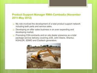Product Support Manager RMA-Cambodia (November
2011-May 2012)
 My role involved the development of a total product support network
including both parts and service sales.
 Developing an after sales business in an ever expanding and
developing market,
 Promoting CSA contracts and on site dealer presence as a total
package service delivery covering-JCB, John Deere, Shantui,
KOHLER, SDMO and Cooltech generators.
 