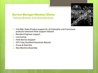 Service Manager-Mantrac-Ghana
Tarkwa Branch Activities/Services
 Full After Sales Product support for all Caterpillar and Franchised
products extensive Parts support network
 Resident Engineer support
 Line boring
 Field Service Support
 CPT Fully Certified Powertrain Rebuild
 Crane & Hiab Hire
 New Machine Assembly
 