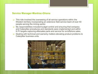 Service Manager-Mantrac-Ghana
 This role involved the overseeing of all service operations within the
Western territory incorporating an extensive field service team of over 40
people serving the mining sector.
 My responsibilities included budget control and ensuring that company
and Caterpillar procedures and standards were implemented and within
K.P.I targets capturing aftersales parts and service for on/offshore sales.
 Dealing with technical and warranty matters elevating product problems to
Caterpillar business units.
 