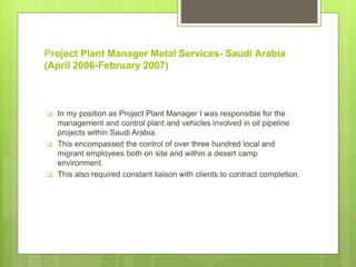 Project Plant Manager Metal Services- Saudi Arabia
(April 2006-February 2007)
 In my position as Project Plant Manager I was responsible for the
management and control plant and vehicles involved in oil pipeline
projects within Saudi Arabia.
 This encompassed the control of over three hundred local and
migrant employees both on site and within a desert camp
environment.
 This also required constant liaison with clients to contract completion.
 
