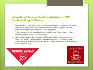 International Tempest Technical Advisor – DTW,
Cambodia/Angola/Bosnia
 Responsible for the training of local teams in the safe operation and repair of
mechanical equipment in live minefields in war affected regions, this also
involved the ongoing development of the equipment.
 The program required working in mine affected and developing countries
including Angola, Cambodia and Bosnia.
 I was responsible for the relocation of the organisation into new premises in
Cambodia, dealing with the logistics involved in moving a manufacturing
production line, as well as building new workshops and offices in a developing
post conflict country
 