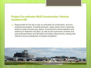 Project Co-ordinator MJS Construction- Various
locations-UK
 Responsible for the day to day co-ordination of construction, and civil
engineering projects, including domestic, public sector and in particular
airport runway and taxi-way repairs. Ensuring the correct selection and
ordering of materials and plant, as well as the supervision of direct and
subcontracted labour and all heath and safety requirements, liaising with
clients to ensure satisfaction at project completion.
 