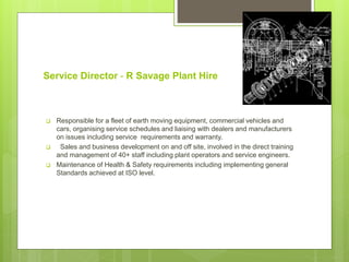 Service Director - R Savage Plant Hire
 Responsible for a fleet of earth moving equipment, commercial vehicles and
cars, organising service schedules and liaising with dealers and manufacturers
on issues including service requirements and warranty.
 Sales and business development on and off site, involved in the direct training
and management of 40+ staff including plant operators and service engineers.
 Maintenance of Health & Safety requirements including implementing general
Standards achieved at ISO level.
 