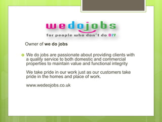 Owner of we do jobs
 We do jobs are passionate about providing clients with
a quality service to both domestic and commercial
properties to maintain value and functional integrity
We take pride in our work just as our customers take
pride in the homes and place of work.
www.wedeojobs.co.uk
 