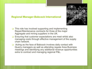 Regional Manager-Babcock International
 This role has involved supporting and implementing
Repair/Maintenance contracts for three of the major
Aggregate and mining suppliers in the UK.
 Ensuring that customer expectations are meet whilst also
managing costs through effective management of the supply
chain network.
 Acting as the face of Babcock involves daily contact with
Quarry managers as well as attending regular Area Business
meetings and identifying any additional revenue opportunities
extra to contract and managing regional P&L.
 