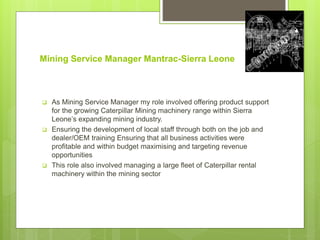 Mining Service Manager Mantrac-Sierra Leone
 As Mining Service Manager my role involved offering product support
for the growing Caterpillar Mining machinery range within Sierra
Leone’s expanding mining industry.
 Ensuring the development of local staff through both on the job and
dealer/OEM training Ensuring that all business activities were
profitable and within budget maximising and targeting revenue
opportunities
 This role also involved managing a large fleet of Caterpillar rental
machinery within the mining sector
 