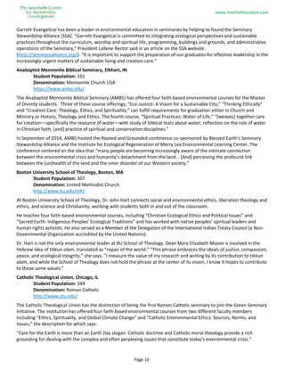 www.interfaithsustain.com
Page 10
Garrett-Evangelical has been a leader in environmental education in seminaries by helping to found the Seminary
Stewardship Alliance (SSA). “Garrett-Evangelical is committed to integrating ecological perspectives and sustainable
practices throughout the curriculum, worship and spiritual life, programming, buildings and grounds, and administrative
operations of the Seminary,” President Lallene Rector said in an article on the SSA website.
(http://seminaryalliance.org/). “It is important to support the preparation of our graduates for effective leadership in the
increasingly urgent matters of sustainable living and creation care.”
Anabaptist Mennonite Biblical Seminary, Elkhart, IN
Student Population: 101
Denomination: Mennonite Church USA
https://www.ambs.edu/
The Anabaptist Mennonite Biblical Seminary (AMBS) has offered four faith-based environmental courses for the Master
of Divinity students. Three of these course offerings, “Eco-Justice: A Vision for a Sustainable City,” “Thinking Ethically”
and “Creation Care: Theology, Ethics, and Spirituality,” can fulfill requirements for graduation either in Church and
Ministry or History, Theology and Ethics. The fourth course, “Spiritual Practices: Water of Life,” “[weaves] together care
for creation—specifically the resource of water—with study of biblical texts about water, reflection on the role of water
in Christian faith, [and] practice of spiritual and conservation disciplines.”
In September of 2014, AMBS hosted the Rooted and Grounded conference co-sponsored by Blessed Earth’s Seminary
Stewardship Alliance and the Institute for Ecological Regeneration of Merry Lea Environmental Learning Center. The
conference centered on the idea that “many people are becoming increasingly aware of the intimate connection
between the environmental crisis and humanity’s detachment from the land... [And] perceiving the profound link
between the (un)health of the land and the inner disorder of our Western society.”
Boston University School of Theology, Boston, MA
Student Population: 307
Denomination: United Methodist Church
http://www.bu.edu/sth/
At Boston University School of Theology, Dr. John Hart connects social and environmental ethics, liberation theology and
ethics, and science and Christianity, working with students both in and out of the classroom.
He teaches four faith-based environmental courses, including “Christian Ecological Ethics and Political Issues” and
“Sacred Earth: Indigenous Peoples' Ecological Traditions” and has worked with native peoples’ spiritual leaders and
human rights activists. He also served as a Member of the Delegation of the International Indian Treaty Council (a Non-
Governmental Organization accredited by the United Nations).
Dr. Hart is not the only environmental leader at BU School of Theology. Dean Mary Elizabeth Moore is involved in the
Hebrew idea of tikkun olam, translated as “repair of the world.” “This phrase embraces the ideals of justice, compassion,
peace, and ecological integrity,” she says. “I measure the value of my research and writing by its contribution to tikkun
olam, and while the School of Theology does not hold the phrase at the center of its vision, I know it hopes to contribute
to those same values.”
Catholic Theological Union, Chicago, IL
Student Population: 344
Denomination: Roman Catholic
http://www.ctu.edu/
The Catholic Theological Union has the distinction of being the first Roman Catholic seminary to join the Green Seminary
Initiative. The institution has offered four faith-based environmental courses from two different faculty members
including “Ethics, Spirituality, and Global Climate Change” and “Catholic Environmental Ethics: Sources, Norms, and
Issues,” the description for which says:
“Care for the Earth is more than an Earth Day slogan. Catholic doctrine and Catholic moral theology provide a rich
grounding for dealing with the complex and often perplexing issues that constitute today's environmental crisis.”
 