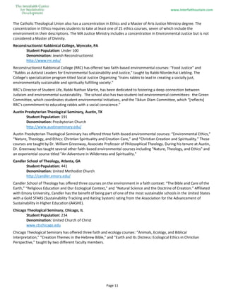 www.interfaithsustain.com
Page 11
The Catholic Theological Union also has a concentration in Ethics and a Master of Arts Justice Ministry degree. The
concentration in Ethics requires students to take at least one of 21 ethics courses, seven of which include the
environment in their descriptions. The MA Justice Ministry includes a concentration in Environmental Justice but is not
considered a Master of Divinity.
Reconstructionist Rabbinical College, Wyncote, PA
Student Population: Under 100
Denomination: Jewish Reconstructionist
http://www.rrc.edu/
Reconstructionist Rabbinical College (RRC) has offered two faith-based environmental courses: “Food Justice” and
“Rabbis as Activist Leaders for Environmental Sustainability and Justice,” taught by Rabbi Mordechai Liebling. The
College’s specialization program titled Social Justice Organizing “trains rabbis to lead in creating a socially just,
environmentally sustainable and spiritually fulfilling society.”
RRC’s Director of Student Life, Rabbi Nathan Martin, has been dedicated to fostering a deep connection between
Judaism and environmental sustainability. The school also has two student-led environmental committees: the Green
Committee, which coordinates student environmental initiatives, and the Tikkun Olam Committee, which “[reflects]
RRC’s commitment to educating rabbis with a social conscience.”
Austin Presbyterian Theological Seminary, Austin, TX
Student Population: 191
Denomination: Presbyterian Church
http://www.austinseminary.edu/
Austin Presbyterian Theological Seminary has offered three faith-based environmental courses: “Environmental Ethics,”
“Nature, Theology, and Ethics: Christian Spirituality and Creation Care,” and “Christian Creation and Spirituality.” These
courses are taught by Dr. William Greenway, Associate Professor of Philosophical Theology. During his tenure at Austin,
Dr. Greenway has taught several other faith-based environmental courses including "Nature, Theology, and Ethics" and
an experiential course titled "An Adventure in Wilderness and Spirituality."
Candler School of Theology, Atlanta, GA
Student Population: 441
Denomination: United Methodist Church
http://candler.emory.edu/
Candler School of Theology has offered three courses on the environment in a faith context: “The Bible and Care of the
Earth,” “Religious Education and Our Ecological Context,” and “Natural Science and the Doctrine of Creation.” Affiliated
with Emory University, Candler has the benefit of being part of one of the most sustainable schools in the United States
with a Gold STARS (Sustainability Tracking and Rating System) rating from the Association for the Advancement of
Sustainability in Higher Education (AASHE).
Chicago Theological Seminary, Chicago, IL
Student Population: 234
Denomination: United Church of Christ
www.ctschicago.edu
Chicago Theological Seminary has offered three faith and ecology courses: “Animals, Ecology, and Biblical
Interpretation,” “Creation Themes in the Hebrew Bible,” and “Earth and Its Distress: Ecological Ethics in Christian
Perspective,” taught by two different faculty members.
 