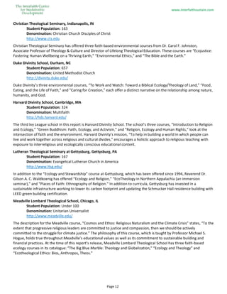 www.interfaithsustain.com
Page 12
Christian Theological Seminary, Indianapolis, IN
Student Population: 163
Denomination: Christian Church Disciples of Christ
http://www.cts.edu
Christian Theological Seminary has offered three faith-based environmental courses from Dr. Carol F. Johnston,
Associate Professor of Theology & Culture and Director of Lifelong Theological Education. These courses are “Ecojustice:
Fostering Human Wellbeing on a Thriving Earth,” “Environmental Ethics,” and “The Bible and the Earth.”
Duke Divinity School, Durham, NC
Student Population: 657
Denomination: United Methodist Church
http://divinity.duke.edu/
Duke Divinity’s three environmental courses, “To Work and Watch: Toward a Biblical Ecology/Theology of Land,” “Food,
Eating, and the Life of Faith,” and “Caring for Creation,” each offer a distinct narrative on the relationship among nature,
humanity, and God.
Harvard Divinity School, Cambridge, MA
Student Population: 324
Denomination: Multifaith
http://hds.harvard.edu/
The third Ivy League school in this report is Harvard Divinity School. The school’s three courses, “Introduction to Religion
and Ecology,” “Green Buddhism: Faith, Ecology, and Activism,” and “Religion, Ecology and Human Rights,” look at the
intersection of faith and the environment. Harvard Divinity’s mission, “To help in building a world in which people can
live and work together across religious and cultural divides,” encourages a holistic approach to religious teaching with
exposure to interreligious and ecologically conscious educational content.
Lutheran Theological Seminary at Gettysburg, Gettysburg, PA
Student Population: 167
Denomination: Evangelical Lutheran Church in America
http://www.ltsg.edu/
In addition to the “Ecology and Stewardship” course at Gettysburg, which has been offered since 1994, Reverend Dr.
Gilson A. C. Waldkoenig has offered “Ecology and Religion,” “EcoTheology in Northern Appalachia (an immersion
seminar),” and “Places of Faith: Ethnography of Religion.” In addition to curricula, Gettysburg has invested in a
sustainable infrastructure working to lower its carbon footprint and updating the Schmucker Hall residence building with
LEED green building certification.
Meadville Lombard Theological School, Chicago, IL
Student Population: Under 100
Denomination: Unitarian Universalist
http://www.meadville.edu/
The description for the Meadville course, “Cosmos and Ethos: Religious Naturalism and the Climate Crisis” states, “To the
extent that progressive religious leaders are committed to justice and compassion, then we should be actively
committed to the struggle for climate justice.” The philosophy of this course, which is taught by Professor Michael S.
Hogue, holds true throughout Meadville’s educational values as well as its commitment to sustainable building and
financial practices. At the time of this report’s release, Meadville Lombard Theological School has three faith-based
ecology courses in its catalogue: “The Big Blue Marble: Theology and Globalization,” “Ecology and Theology” and
“Ecotheological Ethics: Bios, Anthropos, Theos.”
 