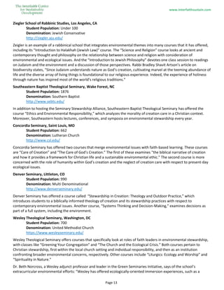 www.interfaithsustain.com
Page 13
Ziegler School of Rabbinic Studies, Los Angeles, CA
Student Population: Under 100
Denomination: Jewish Conservative
http://ziegler.aju.edu/
Zeigler is an example of a rabbinical school that integrates environmental themes into many courses that it has offered,
including its “Introduction to Halakhah (Jewish Law)" course. The “Science and Religion” course looks at ancient and
contemporary thought and philosophy on the relationship between science and religion with consideration of
environmental and ecological issues. And the “Introduction to Jewish Philosophy” devotes one class session to readings
on Judaism and the environment and a discussion of those perspectives. Rabbi Bradley Shavit Artson’s article on
biodiversity states, “Since Judaism understands nature as God’s creation, cultivating marvel at the teeming abundance of
life and the diverse array of living things is foundational to our religious experience. Indeed, the experience of holiness
through nature has inspired most of the world’s religious traditions.”
Southeastern Baptist Theological Seminary, Wake Forest, NC
Student Population: 1876
Denomination: Southern Baptist
http://www.sebts.edu/
In addition to hosting the Seminary Stewardship Alliance, Southeastern Baptist Theological Seminary has offered the
course “Ethics and Environmental Responsibility,” which analyzes the morality of creation care in a Christian context.
Moreover, Southeastern hosts lectures, conferences, and symposia on environmental stewardship every year.
Concordia Seminary, Saint Louis, MO
Student Population: 662
Denomination: Lutheran Church
http://www.csl.edu/
Concordia Seminary has offered two courses that merge environmental issues with faith-based learning. These courses
are “Care of Creation” and “The Care of God’s Creation.” The first of these examines "the biblical narrative of creation
and how it provides a framework for Christian life and a sustainable environmental ethic.” The second course is more
concerned with the role of humanity within God’s creation and the neglect of creation care with respect to present-day
ecological issues.
Denver Seminary, Littleton, CO
Student Population: 990
Denomination: Multi Denominational
http://www.denverseminary.edu/
Denver Seminary has offered a course called “Stewardship in Creation: Theology and Outdoor Practice,” which
introduces students to a biblically informed theology of creation and its stewardship practices with respect to
contemporary environmental issues. Another course, “Systems Thinking and Decision-Making,” examines decisions as
part of a full system, including the environment.
Wesley Theological Seminary, Washington, DC
Student Population: 700
Denomination: United Methodist Church
https://www.wesleyseminary.edu/
Wesley Theological Seminary offers courses that specifically look at roles of faith leaders in environmental stewardship,
with classes like “Greening Your Congregation” and “The Church and the Ecological Crisis.” Both courses pertain to
Christian stewardship, first within the local church setting and individual responsibility, and then as an institution
confronting broader environmental concerns, respectively. Other courses include “Liturgics: Ecology and Worship” and
“Spirituality in Nature.”
Dr. Beth Norcross, a Wesley adjunct professor and leader in the Green Seminaries Initiative, says of the school’s
extracurricular environmental efforts: “Wesley has offered ecologically-oriented immersion experiences, such as a
 