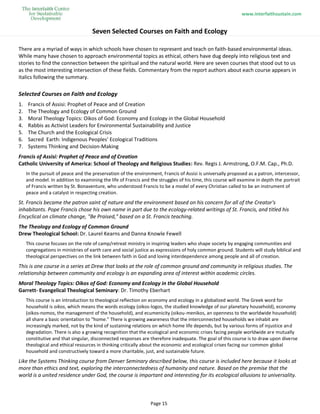 www.interfaithsustain.com
Page 15
Seven Selected Courses on Faith and Ecology
There are a myriad of ways in which schools have chosen to represent and teach on faith-based environmental ideas.
While many have chosen to approach environmental topics as ethical, others have dug deeply into religious text and
stories to find the connection between the spiritual and the natural world. Here are seven courses that stood out to us
as the most interesting intersection of these fields. Commentary from the report authors about each course appears in
italics following the summary.
Selected Courses on Faith and Ecology
1. Francis of Assisi: Prophet of Peace and of Creation
2. The Theology and Ecology of Common Ground
3. Moral Theology Topics: Oikos of God: Economy and Ecology in the Global Household
4. Rabbis as Activist Leaders for Environmental Sustainability and Justice
5. The Church and the Ecological Crisis
6. Sacred Earth: Indigenous Peoples' Ecological Traditions
7. Systems Thinking and Decision-Making
Francis of Assisi: Prophet of Peace and of Creation
Catholic University of America: School of Theology and Religious Studies: Rev. Regis J. Armstrong, O.F.M. Cap., Ph.D.
In the pursuit of peace and the preservation of the environment, Francis of Assisi is universally proposed as a patron, intercessor,
and model. In addition to examining the life of Francis and the struggles of his time, this course will examine in depth the portrait
of Francis written by St. Bonaventure, who understood Francis to be a model of every Christian called to be an instrument of
peace and a catalyst in respecting creation.
St. Francis became the patron saint of nature and the environment based on his concern for all of the Creator's
inhabitants. Pope Francis chose his own name in part due to the ecology-related writings of St. Francis, and titled his
Encyclical on climate change, "Be Praised," based on a St. Francis teaching.
The Theology and Ecology of Common Ground
Drew Theological School: Dr. Laurel Kearns and Danna Knowle Fewell
This course focuses on the role of camp/retreat ministry in inspiring leaders who shape society by engaging communities and
congregations in ministries of earth care and social justice as expressions of holy common ground. Students will study biblical and
theological perspectives on the link between faith in God and loving interdependence among people and all of creation.
This is one course in a series at Drew that looks at the role of common ground and community in religious studies. The
relationship between community and ecology is an expanding area of interest within academic circles.
Moral Theology Topics: Oikos of God: Economy and Ecology in the Global Household
Garrett- Evangelical Theological Seminary: Dr. Timothy Eberhart
This course is an introduction to theological reflection on economy and ecology in a globalized world. The Greek word for
household is oikos, which means the words ecology (oikos-logos, the studied knowledge of our planetary household), economy
(oikos-nomos, the management of the household), and ecumenicity (oikou-menikos, an openness to the worldwide household)
all share a basic orientation to “home.” There is growing awareness that the interconnected households we inhabit are
increasingly marked, not by the kind of sustaining relations on which home life depends, but by various forms of injustice and
degradation. There is also a growing recognition that the ecological and economic crises facing people worldwide are mutually
constitutive and that singular, disconnected responses are therefore inadequate. The goal of this course is to draw upon diverse
theological and ethical resources in thinking critically about the economic and ecological crises facing our common global
household and constructively toward a more charitable, just, and sustainable future.
Like the Systems Thinking course from Denver Seminary described below, this course is included here because it looks at
more than ethics and text, exploring the interconnectedness of humanity and nature. Based on the premise that the
world is a united residence under God, the course is important and interesting for its ecological allusions to universality.
 