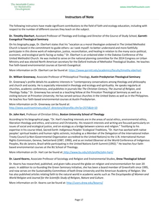 www.interfaithsustain.com
Page 17
Instructors of Note
The following instructors have made significant contributions to the field of faith and ecology education, including with
respect to the number of different courses they teach on the subject.
Dr. Timothy Eberhart, Assistant Professor of Theology and Ecology and Director of the Course of Study School, Garrett-
Evangelical Theological Seminary
On his biography page, Dr. Eberhart states that his “vocation as a moral theologian ordained in The United Methodist
Church is based in the commitment to guide others--as I seek myself--to better understand and more faithfully
participate in this divine work of redemption, justice, reconciliation, and healing in relation to the many socio-political,
economic, and ecological perils facing us today." Dr. Eberhart is an ordained elder in the Dakotas Conference of the
United Methodist Church. He was invited to serve on the national planning committee for the 2014 Congress on Urban
Ministry and was elected North American secretary for the Oxford Institute of Methodist Theological Studies. He teaches
five faith-based environmental courses at Garrett-Evangelical.
More information on Dr. Eberhart can be found at: https://www.garrett.edu/academics/faculty/timothy-eberhart
Dr. William Greenway, Associate Professor of Philosophical Theology, Austin Presbyterian Theological Seminary
Dr. Greenway’s profile details his academic interests in “contemporary conversations among theology and philosophy
and church and society. He is especially interested in theology and ecology and spirituality. He speaks regularly at
churches, academic conferences, and publishes in journals like The Christian Century, The Journal of Religion, and
Theology Today.” Dr. Greenway has served as a teaching fellow at the Princeton Theological Seminary as well as a
visiting lecturer at Princeton University. He has served various churches in the United States as well as in the Philippines.
He teaches four faith-based environmental courses at Austin Presbyterian.
More information on Dr. Greenway can be found at:
http://www.austinseminary.edu/cf_directory/dirprofile.cfm?p=2575&id=10
Dr. John Hart, Professor of Christian Ethics, Boston University School of Theology
According to his biographical page, “Dr. Hart’s teaching interests are in the areas of social ethics, environmental ethics,
liberation theology and ethics, and science and Christianity. His research interests and writing are focused particularly on
issues of social and ecological justice, and on ecology as a bridge between science and religion.” Testifying to his
expertise in his course titled, Sacred Earth: Indigenous Peoples’ Ecological Traditions, “Dr. Hart has worked with native
peoples’ spiritual leaders and human rights activists, including as a Member of the Delegation of the International Indian
Treaty Council (a Non-Governmental Organization accredited to the United Nations) to the U.N. International Human
Rights Commission, Geneva, Switzerland (1987, 1990), and as an invited Observer at the World Conference of Indigenous
Peoples, Rio de Janeiro, Brazil while participating in the United Nations Earth Summit (1992).” He teaches four faith-
based environmental courses at the BU School of Theology.
More information on Dr. Hart can be found at: http://www.bu.edu/sth/profile/john-hart/
Dr. Laurel Kearns, Associate Professor of Sociology and Religion and Environmental Studies, Drew Theological School
Dr. Kearns has researched, published, and given talks around the globe on religion and environmentalism for over 20
years. In addition to co-founding the Green Seminary Initiative, she has been a board member of GreenFaith since 1995,
and now serves on the Sustainability Committees of both Drew University and the American Academy of Religion. She
has also published articles relating faith to the natural world in academic works such as The Encyclopedia of Women and
World Religion and Journal for the Scientific Study of Religion, Nature and Culture.
More information on Dr. Kearns can be found at: http://users.drew.edu/lkearns/
 