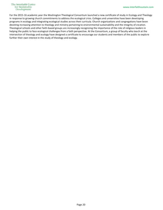 www.interfaithsustain.com
Page 20
For the 2015-16 academic year the Washington Theological Consortium launched a new certificate of study in Ecology and Theology
in response to growing church commitments to address the ecological crisis. Colleges and universities have been developing
programs in ecology and integrating ecological studies across their curricula. Church organizations and congregations have been
devoting increasing attention to theology and ministry pertaining to environmental sustainability and the integrity of creation.
Theological schools and other faith-based groups are increasingly recognizing the importance of the role of religious leaders in
helping the public to face ecological challenges from a faith perspective. At the Consortium, a group of faculty who teach at the
intersection of theology and ecology have designed a certificate to encourage our students and members of the public to explore
further their own interest in the study of theology and ecology.
 