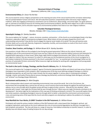 www.interfaithsustain.com
Page 25
Claremont School of Theology
Claremont, California, USA | http://www.cst.edu/
Environmental Ethics; Dr. Grace Yia-Hei Kao
This course examines various religious perspectives on the meaning and value of the natural world and the normative relationships
that are posited between humans and nature. We will study these questions comparatively within and across major religious
traditions, while also engaging contemporary movements such as ecofeminism, deep ecology, and animal rights. Our goals will be to
gain an overview of conceptual resources for thinking about environmental problems, describe what religion has to offer to thinking
through these problems, and to articulate responses to environmental problems that draw on our own religious traditions.
Columbia Theological Seminary
Decatur, Georgia, USA | http://www.ctsnet.edu/index
Apocalyptic Ecology; Dr. Stanley Saunders
This course explores the "ecology" – nature, structures, vocations, and practice – of the church as an eschatological body in the New
Testament, especially in light of contemporary ecological issues. What notions of time and space shaped the church's self-
understanding and practices? How did the church engage the imperial social models of its world? The class will examine early
Christian ideals such as unity with diversity, forgiveness, hospitality, humility, and reconciliation as marks of the church and as
ecological/ecclesiological principles.
Creation, New Creation, and Ecology; Dr. William Brown & Dr. Stanley Saunders
Core questions include: What are the ecological crises facing the present generation? What are the cultural, historical, and
theological roots of the environmental and social issues we face? What are the most important biblical resources (and obstacles) for
shaping faithful approaches to these issues? What shape might faithful ecological hermeneutics take? What is the human calling
with regard to creation? (Are we necessary? For what?) In what ways are the foundational practices of the church ecological (or is
the Creation incidental to Christian practices)? Is the church sustainable? (Is “eco-” an essential part of ecclesiology?) What are the
practices of sustainable Christian community? What resources might we develop for working with congregations and young people
on environmental issues?
The Earth is the Lord's: Ecology, Theology, and the Church's Witness; Rev. Dr. Richard Floyd
This course will explore the “ecological complaint” against Christianity (represented by White and others) and how various Christian
theologians have responded to that complaint. After reviewing some of the key issues defining ecological theology as a distinct
theological perspective, we will trace four major threads that are woven together in various ways in contemporary ecological
theology: creation spirituality (Thomas Berry); process theology (Jay McDaniel); ecofeminist theology (Sallie McFague); and what I
call “ecclesial” eco-theology (Jürgen Moltmann).
Environment and Ecumene; Dr. Mark Douglas
Much is being written about present and impending environmental crises around the world. But in the 21st Century, the
environment will increasingly take a central role not only as a set of concerns that human beings throughout the world will have to
address, but as a lens through which the global society will have to apply all other concerns. How will this lens develop? What
priorities will it reveal? How might the Christian faith be seen through the lens? What resources might Christianity contribute to its
development? And what might be the implications of this new way of thinking and being for ministry? This course will explore these
and similar questions, developing theological resources through which to better understand the environment and environmental
crises and examining some of the ways that the church and other programs are attempting to address the problems of a changing
environment.
How Manifold Are Your Works, O LORD!' Creation in the Old Testament; Dr. William Brown
Participants will study the various creation traditions of the Old Testament with a view toward their theological, spiritual, and
ecological implications, particularly as the church addresses the crisis of environmental degradation by offering a message that is
both prophetic and pastoral. The class will draw on a range of resources, from biblical scholarship to scientific research, in order to
develop new and relevant ways of reading Scripture for our day and age.
 