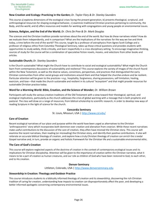 www.interfaithsustain.com
Page 26
New Creation and Ecology: Practicing in the Garden; Dr. Taylor Flory & Dr. Stanley Saunders
This course a) explores dimensions of the ecological crises facing the present generation, b) presents theological, scriptural, and
anthropological resources for shaping ecological behavior, c) examines traditional Christian practices pertaining to community, the
Body, and the world, and d) offers resources and models for working with congregations and young people on environmental issues.
Science, Religion, and the End of the World; Dr. Chris De Pree & Dr. Mark Douglas
The sciences and the Christian tradition provide narratives about the end of the world. But how do these narratives relate? How do
we evaluate them independently, and in comparison? What are the implications of the narratives for the way we live and think
today, a time before the end of the world? This course, taught by a professor of astrophysics from Agnes Scott College and a
professor of religious ethics from Columbia Theological Seminary, takes up those critical questions and provides students with
opportunities to study widely, think critically, and learn respectfully in a cross-disciplinary setting. To encourage imaginative thinking,
sources of study for the course will be a combination of speculative fiction novels, movies, and selections from other books and
articles.
Sustainable Church; Dr. Stanley Saunders
Is the Church sustainable? What might the Church have to contribute to social and ecological sustainability? What might the Church
learn from contemporary discussions of sustainability and resilience? This course explores the variety of images of the church found
within the New Testament, as well as the diverse values, convictions, perspectives, and practices that distinguished the early
Christian communities from other social groups and institutions around them and that helped the churches endure and be resilient.
Particular attention will be given to the practices—e.g., hospitality, forgiveness, sharing possessions, self-limitation, healing,
exorcism, and love—that made the church sustainable and resilient in its cultural “ecosystem” and that might provide resources for
sustainable Christian practice today.
Word for a Warming World: Bible, Creation, and the Science of Wonder; Dr. William Brown
Participants will study the various creation traditions of the Old Testament with a view toward their theological, spiritual, and
ecological implications, particularly as the church addresses the crisis of global warming with a message that is both prophetic and
pastoral. The class will draw on a range of resources, from biblical scholarship to scientific research, in order to develop new ways of
reading Scripture in the light of science for the church.
Concordia Seminary
St. Louis, Missouri, USA | http://www.csl.edu/
Care of Creation
Recent ecological narratives of our place and purpose within the world have been urged as alternatives to the Christian
‘anthropocentric’ story which incorporates both dominion over creation and alienation from creation. While these recent narratives
make useful contributions to the discussion of the care of creation, they often have misread the Christian story. This course will
examine the recent narratives, their reading (or misreading) the Christian story, and identify their positive contributions. It also will
reiterate an accurate biblical theology of creation, and explore how a truly Christian theology of creation can enrich the creedal
Gospel narrative and, in turn, provide an organic and holistic framework for the Christian life and a sustainable environmental ethic.
The Care of God’s Creation
This course will explore neglected aspects of the doctrine of creation in the context of contemporary ecological issues and its
implications for Christian discipleship. Attention will be given to the importance of creation within the Christian narrative, what it
means to be a part of creation as human creatures, and our role as children of God who have been restored to God, to each other,
and to His creation.
Denver Seminary
Littleton, Colorado, USA | http://www.denverseminary.edu
Stewardship in Creation: Theology and Outdoor Practice
This course introduces students to a biblically informed theology of creation and its stewardship, discovering the rich Christian
tradition of caring for creation, understanding how impacts to creation can disproportionately affect the poor, and developing a
better informed apologetic concerning contemporary environmental issues.
 
