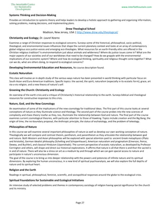 www.interfaithsustain.com
Page 27
Systems Thinking and Decision-Making
Provides an introduction to systems theory and helps leaders to develop a holistic approach to gathering and organizing information,
solving problems, making decisions, and implementing plans.
Drew Theological School
Madison, New Jersey, USA | http://www.drew.edu/theological/
Christianity and Ecology; Dr. Laurel Kearns
Examines a range of Christian responses to ecological concerns. Surveys some of the historical, philosophical, socio-political,
theological, and environmental issues influences that shape the current planetary context and looks at an array of contemporary
global religious eco-justice voices and emerging eco-theologies. What resources for an earth-friendly ethic are offered in the
Christian religious tradition? Is environmentalism just about animals and wilderness? Where do justice issues come in? What are the
major aspects of our societies and of our worldviews that need to be changed? How do we grapple with the environmental
implications of our economic system? Where and how do ecological thinking, spirituality and religious thought come together? What
can we do, what are others doing, to respond to ecological concerns?
Developing Environmental Education and Resources, No course description found.
Ecstatic Naturalism
This class will involve an in-depth study of the various ways nature has been presented in world thinking with particular focus on
South Asian and Euro-American traditions. Specific topics: the sacred, the spirit, naturalism (especially in its ecstatic form), grace, art
via-a-vis religion, and a new theory of nature’s self.
Greening the Church: Christianity and Ecology
An overview of the earth crisis and a critique of Christianity’s historical relationship to the earth. Surveys biblical and theological
resources for constructive responses to this crisis.
Nature, God, and the New Cosmology
An examination of some of the implications of the new cosmology for traditional ideas. The first part of this course looks at several
conceptions of nature as they illuminate science and theology. The second part of the course probes into the new sciences of
complexity and chaos theory insofar as they, too, illuminate the relationship between God and nature. The final part of the course
examines current cosmological theories, with particular attention to those of Hawking. Topics include creation and the Big Bang, the
origin of time, the no-boundary proposal, the Anthropic principle, the status of eschatology, and the problem of teleology.
Philosophies of Nature
In this course we will examine several important philosophies of nature as well as develop our own working conception of nature.
Theologically we will compare and contrast theism, pantheism, and panentheism as they articulate the relationship between god
and nature. Both Western and Asian philosophies will be explored with special attention paid to: ancient Greek metaphysics (Plato
and Aristotle), German Idealist philosophy (Schelling and Schopenhauer), American naturalism and pragmatism (Emerson, Peirce,
Dewey, and Buchler), and classical Hinduism (Upanishads). The current perspective of ecstatic naturalism, as developed by Professor
Corrington and others, will shape and direct our historical explorations. It affirms that nature is all that there is and that the sacred is
in and of nature. There will also be a stress on art as a medium by and through which we can gain special access to nature and
participate in nature’s unconscious dimension.
The goal of the course is to bring us into deeper relationship with the powers and potencies of infinite nature and its spiritual
dimensions. By exploring the human unconscious, in a new kind of spiritual psychoanalysis, we will also explore the full depths of
nature and its spiritual heart.
Religion and the Earth
Readings in spiritual, philosophical, feminist, scientific, and sociopolitical responses around the globe to the ecological crisis.
Spiritual Foundations for Sustainable and Ecological Initiatives
An intensive study of selected problems and themes in contemporary sociology of religion having special significance for the church
and its ministry.
 
