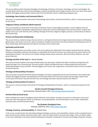 www.interfaithsustain.com
Page 31
This course addresses New Testament theologies of eschatology, Trinitarian community, soteriology, and Jesus’ new kingdom. By
considering the historical currents of these theologies, students will identify how this legacy relates to the current state of the world.
Students will engage communal ethics and the role of the local Christian church in addressing ecological issues.
Eschatology, New Creation, and Communal Ethics II
This course is a second-semester continuation of Eschatology, New Creation, and Communal Ethics I, which is a required prerequisite
for this course.
Indigenous History and Mission (North America)
This course provides an examination of the history of Christian mission among Indigenous peoples, current Indigenous life and
Indigenous spiritualities in geographic regionally specific studies that connect to both global issues and local context. Students will
explore issues such as the harmony ethic, building a theology of the land, indigenous religious practices, and how these all relate to
the Christian faith.
Poverty and Restorative Earthkeeping
This course immerses students during a five-day retreat in a setting that illustrates the integral relationships between earthkeeping,
global systems, and issues such racism, sexism, and poverty. Students will encounter the tension between the devastating nature of
these relationships and the potential and hope for restoration of the created order.
Spirituality and the Earth
Offered in a retreat format every other summer, this course explores the relationship of the student's spiritual life to the spiritual
discipline of stewardship. Attention will be given to stewardship of self and of resources, but a particular focus will be made on the
stewardship of creation. The seminar (in an outdoor setting) involves lecture, discussion, silent and written reflection, and small
group interaction.
Theology and Ethic of the Land; Dr. Randy Woodley
This course immerses students in the natural world during a five-day retreat. Students will abide in Creation and experience the
beauty and hope of our immanent God. They will consider a Shalom and Native American understanding of the land and the
relationship between science and faith. They will engage current issues such as agriculture, conservation, land use and consumption
of natural resources.
Theology and Stewardship of Creation I
This course seeks to wrestle with Old Testament theologies of creation, stewardship and the role of humanity in the created order.
Students will engage the history and development of these ideas within the Church and consider how this legacy relates to the
current state of the world. They will write their own eco-theology and create a spiritual practice that reflects it.
Theology and Stewardship of Creation II
This course is a second-semester continuation of Theology and Stewardship of Creation I, which is a required prerequisite for this
course.
Gordon-Conwell Theological Seminary
South Hamilton, Massachusetts, USA | http://www.gordonconwell.edu
Christian Ethics & Social Issues
Seeks to develop the student’s theological-ethical reflections, social analysis, and types of action for ministering to crucial social
issues. Our three-step approach will be: 1) clarification, 2) conceptualization, and 3) confrontation. Issues include: urbanization,
economic justice, and environmental ethics.
The Graduate Theological Union
Berkeley, California, USA | http://www.cdsp.edu/
Theology, Economy, and Sustainability; Dr. Marion Grau
In this course, we will examine the intersections between theology, economy, and sustainability. Creation can be conceptualized as a
divine economy with complex interactions where 'oikos' refers to relations both in economy and ecology. In fact, we will be unable
to live more sustainably on this planet without finding ways to bring the 'households' of economy and ecology into greater cohesion.
 